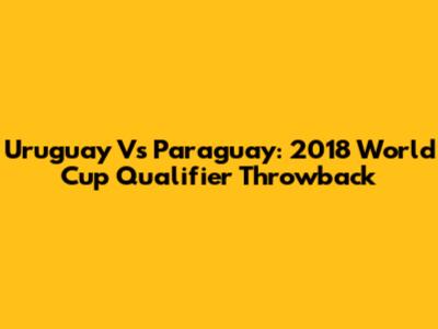 Uruguay Vs Paraguay: 2018 World Cup Qualifier Throwback