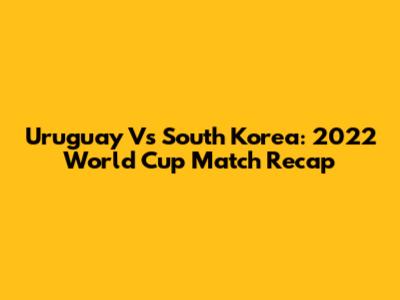 Uruguay Vs South Korea: 2022 World Cup Match Recap