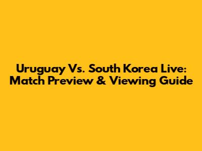 Uruguay Vs. South Korea Live: Match Preview & Viewing Guide