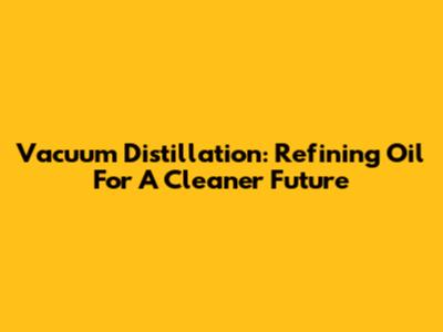 Vacuum Distillation: Refining Oil For A Cleaner Future