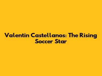 Valentin Castellanos: The Rising Soccer Star