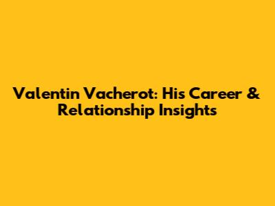 Valentin Vacherot: His Career & Relationship Insights