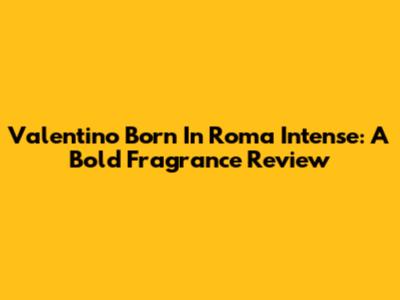 Valentino Born In Roma Intense: A Bold Fragrance Review