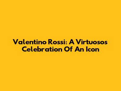 Valentino Rossi: A Virtuoso's Celebration Of An Icon