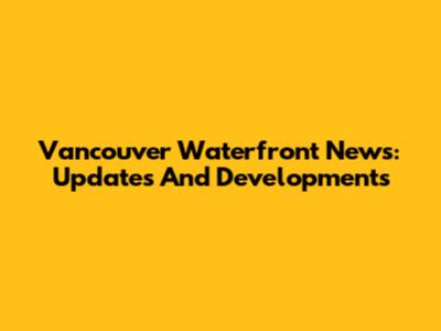 Vancouver Waterfront News: Updates And Developments