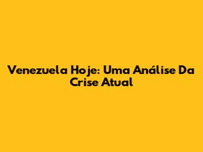 Venezuela Hoje: Uma Análise Da Crise Atual
