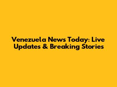 Venezuela News Today: Live Updates & Breaking Stories