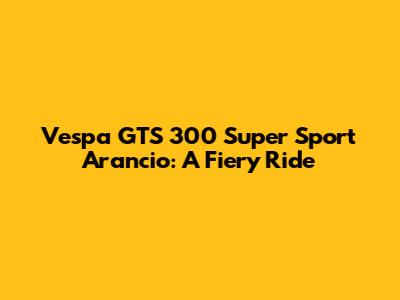 Vespa GTS 300 Super Sport Arancio: A Fiery Ride