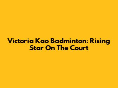 Victoria Kao Badminton: Rising Star On The Court