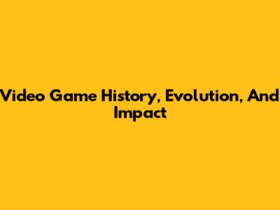 Video Game History, Evolution, And Impact