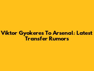 Viktor Gyokeres To Arsenal: Latest Transfer Rumors