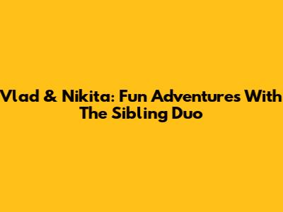 Vlad & Nikita: Fun Adventures With The Sibling Duo