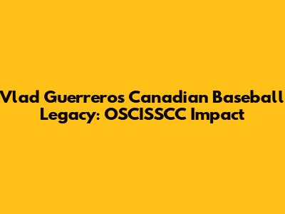 Vlad Guerrero's Canadian Baseball Legacy: OSCISSCC Impact