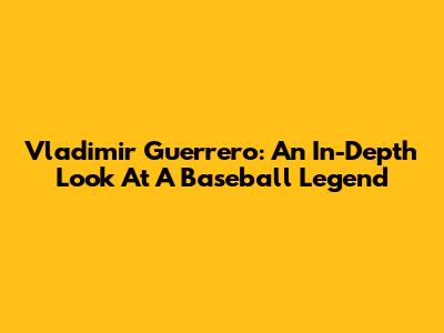 Vladimir Guerrero: An In-Depth Look At A Baseball Legend