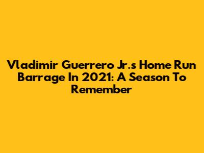 Vladimir Guerrero Jr.'s Home Run Barrage In 2021: A Season To Remember