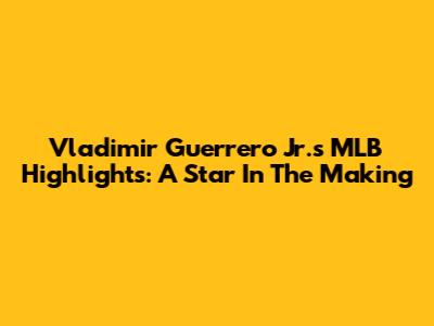 Vladimir Guerrero Jr.'s MLB Highlights: A Star In The Making