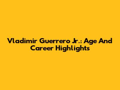 Vladimir Guerrero Jr.: Age And Career Highlights