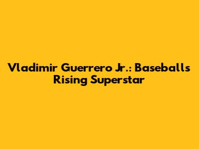 Vladimir Guerrero Jr.: Baseball's Rising Superstar