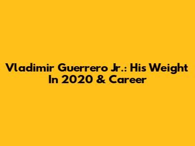Vladimir Guerrero Jr.: His Weight In 2020 & Career