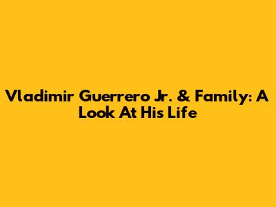 Vladimir Guerrero Jr. & Family: A Look At His Life