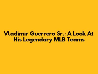 Vladimir Guerrero Sr.: A Look At His Legendary MLB Teams