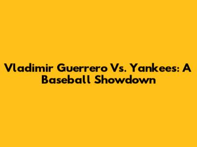 Vladimir Guerrero Vs. Yankees: A Baseball Showdown