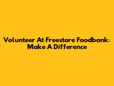 Volunteer At Freestore Foodbank: Make A Difference