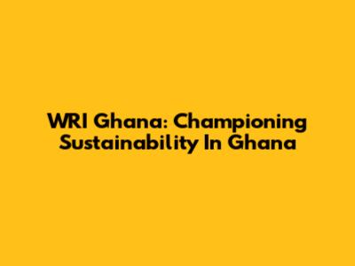 WRI Ghana: Championing Sustainability In Ghana