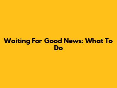 Waiting For Good News: What To Do