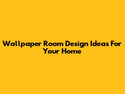 Wallpaper Room Design Ideas For Your Home