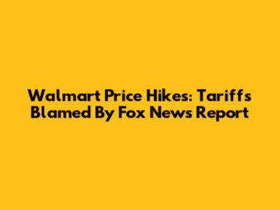 Walmart Price Hikes: Tariffs Blamed By Fox News Report