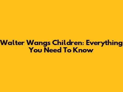 Walter Wang's Children: Everything You Need To Know