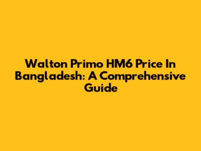 Walton Primo HM6 Price In Bangladesh: A Comprehensive Guide