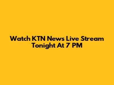 Watch KTN News Live Stream Tonight At 7 PM