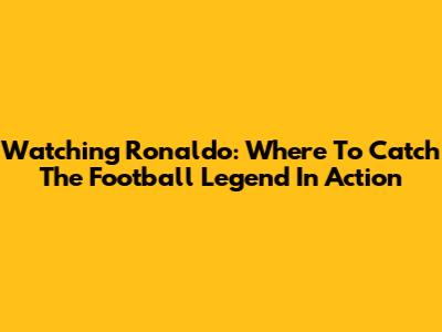 Watching Ronaldo: Where To Catch The Football Legend In Action