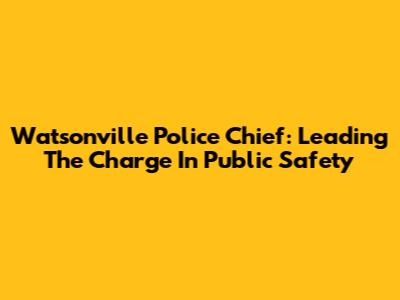Watsonville Police Chief: Leading The Charge In Public Safety