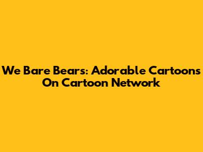 We Bare Bears: Adorable Cartoons On Cartoon Network