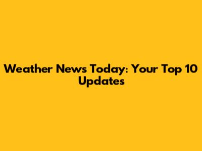Weather News Today: Your Top 10 Updates