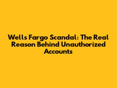 Wells Fargo Scandal: The Real Reason Behind Unauthorized Accounts
