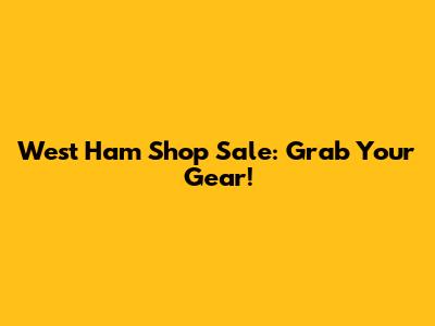 West Ham Shop Sale: Grab Your Gear!
