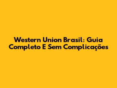 Western Union Brasil: Guia Completo E Sem Complicações