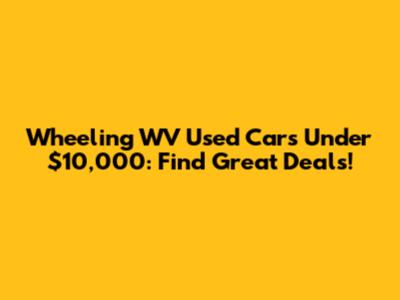 Wheeling WV Used Cars Under $10,000: Find Great Deals!