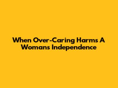 When Over-Caring Harms A Woman's Independence