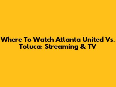 Where To Watch Atlanta United Vs. Toluca: Streaming & TV