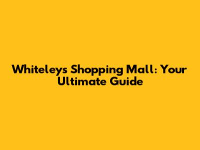 Whiteleys Shopping Mall: Your Ultimate Guide