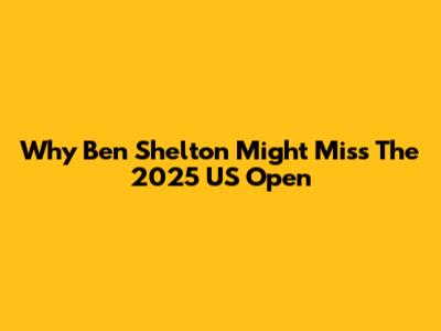 Why Ben Shelton Might Miss The 2025 US Open