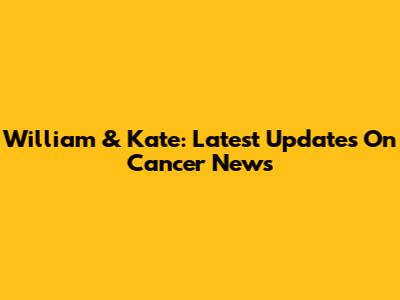 William & Kate: Latest Updates On Cancer News