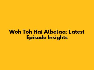 Woh Toh Hai Albelaa: Latest Episode Insights