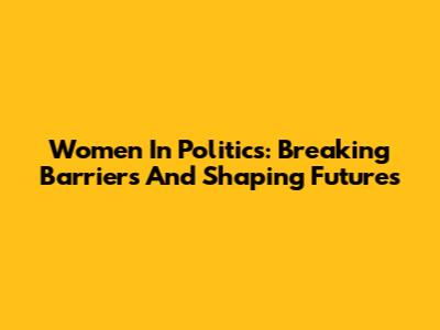 Women In Politics: Breaking Barriers And Shaping Futures