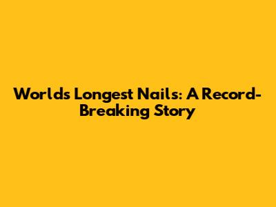 World's Longest Nails: A Record-Breaking Story
